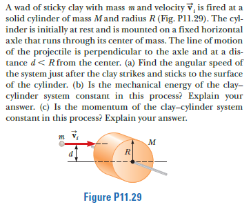A wad of sticky clay with mass mand velocity v, is fired at a
solid cylinder of mass Mand radius R (Fig. Pl1.29). The cyl-
inder is initially at rest and is mounted on a fixed horizontal
axle that runs through its center of mass. The line of motion
of the projectile is perpendicular to the axle and at a dis-
tance d< Rfrom the center. (a) Find the angular speed of
the system just after the clay strikes and sticks to the surface
of the cylinder. (b) Is the mechanical energy of the clay-
cylinder system constant in this process? Explain your
answer. (c) Is the momentum of the clay-cylinder system
constant in this process? Explain your answer.
M
R
d
Figure P11.29
