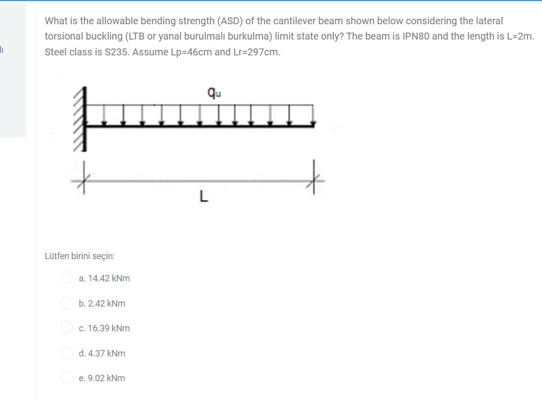 I
What is the allowable bending strength (ASD) of the cantilever beam shown below considering the lateral
torsional buckling (LTB or yanal burulmalı burkulma) limit state only? The beam is IPN80 and the length is L=2m.
Steel class is S235. Assume Lp=46cm and Lr=297cm.
Lütfen birini seçin:
a. 14.42 kNm
b. 2.42 kNm
c. 16.39 kNm
d. 4.37 kNm
e. 9.02 kNm
qu
L