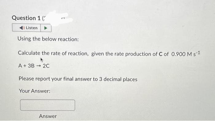 Question 1 (
Listen
Using the below reaction:
Calculate the rate of reaction, given the rate production of C of 0.900 M s 1
A + 3B → 2C
Please report your final answer to 3 decimal places
Your Answer:
Answer