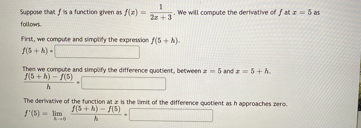 is a function given as f(x) =
1
We will compute the derivative of f at x = 5 as
Suppose that
2x + 3
follows.
First, we compute and simplify the expression f(5 + h).
f(5 + h) =
Then we compute and simplify the difference quotient, between x = 5 and x = 5 + h.
f(5 + h) – f(5)
h
The derivative of the function at x is the limit of the difference quotient as h approaches zero.
f(5+ h) – f(5)
f'(5):
lim
h
