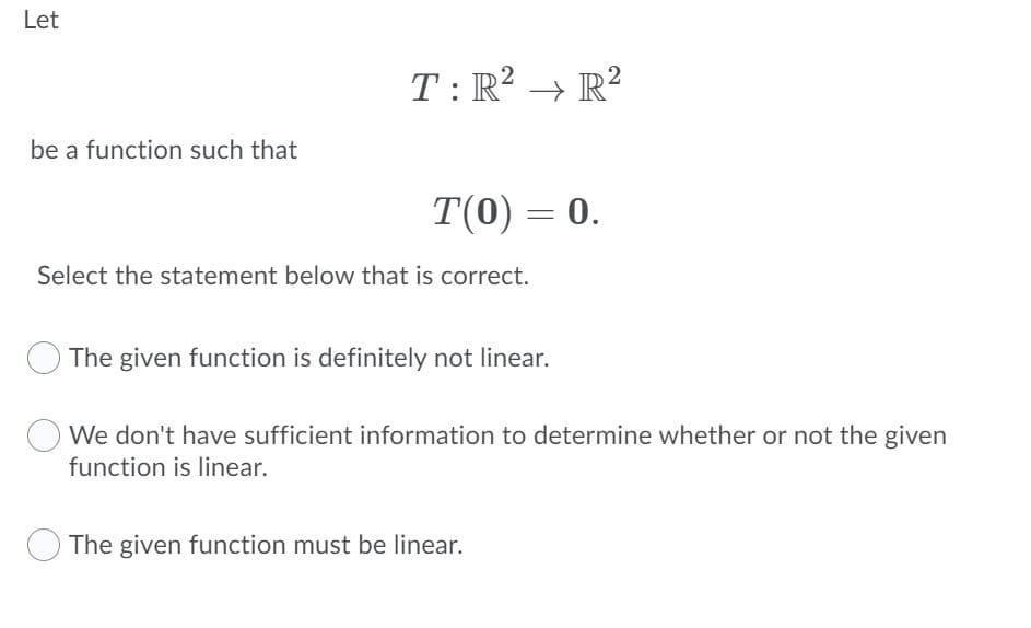 Let
T: R? → R?
be a function such that
T(0) = 0.
Select the statement below that is correct.
The given function is definitely not linear.
We don't have sufficient information to determine whether or not the given
function is linear.
The given function must be linear.
