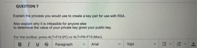 QUESTION 7
Explain the process you would use to create a key pair for use with RSA.
Also explain why it is infeasible for anyone else
to determine the value of your private key given your public key.
For the toolbar, press ALT+F10 (PC) or ALT+FN+F10 (Mac).
BIUS Paragraph
Arial
10pt
III
!!!
>

