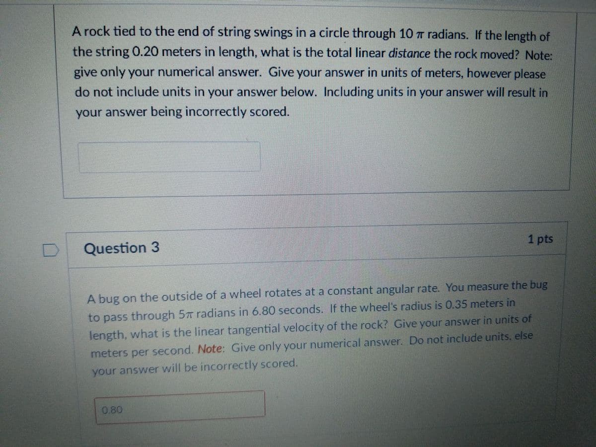 A rock tied to the end of string swings in a circle through 10 T radians. If the length of
the string 0.20 meters in length, what is the total linear distance the rock moved? Note:
give only your numerical answer. Give your answer in units of meters, however please
do not include units in your answer below. Including units in your answer will result in
your answer being incorrectly scored.
Question 3
1 pts
A bug on the outside of a wheel rotates at a constant angular rate. You measure the bug
to pass through 57T radians in 6.80 seconds. If the wheel's radius is 0.35 meters in
Jength, what is the linear tangential velocity of the rock? Give your answer in units of
meters per second. Note: Give only your numerical answer. Do not include units, else
your answer will be incorrectly scored.
0.80
