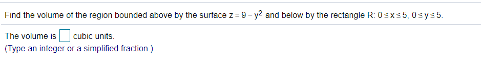 Find the volume of the region bounded above by the surface z = 9 - y2 and below by the rectangle R: 0sxs5, 0sys5.
The volume is
cubic units.
(Type an integer or a simplified fraction.)
