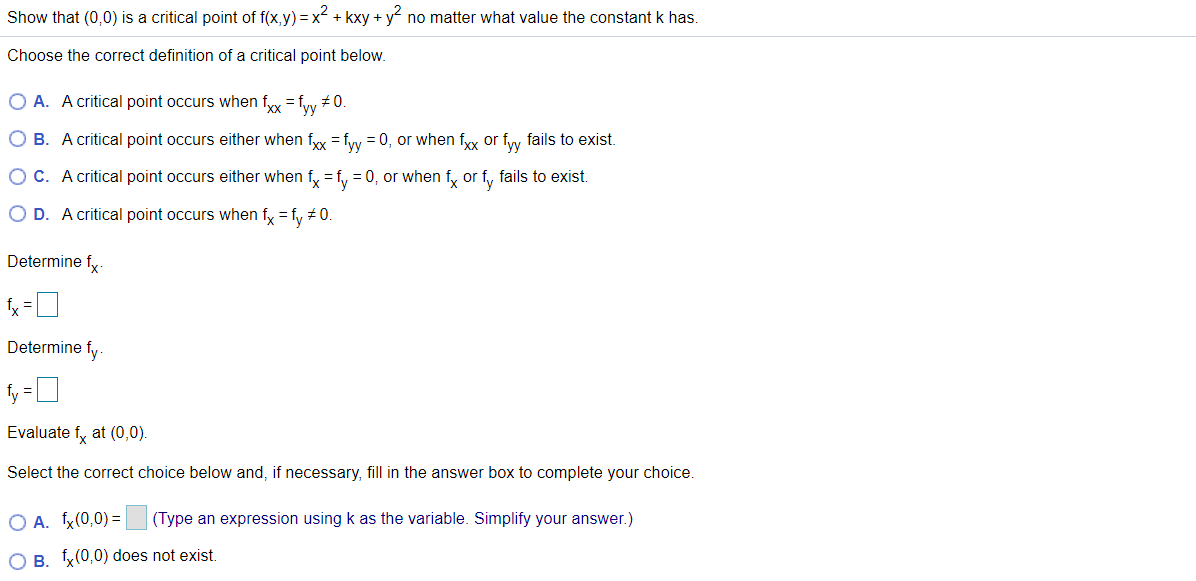 Show that (0,0) is a critical point of f(x,y) = x + kxy + y no matter what value the constant k has.
Choose the correct definition of a critical point below.
O A. A critical point occurs when fyy = fyy # 0.
O B. A critical point occurs either when fyy =fy = 0, or when fyy or fiy fails to exist.
O C. A critical point occurs either when f, = f, = 0, or when fy or f, fails to exist.
O D. A critical point occurs when fy = fy #0.
Determine fy-
Determine fy
fy =D
Evaluate fy at (0,0).
Select the correct choice below and, if necessary, fill in the answer box to complete your choice.
O A. fx(0,0) =
(Type an expression using k as the variable. Simplify your answer.)
O B. x(0,0) does not exist.
