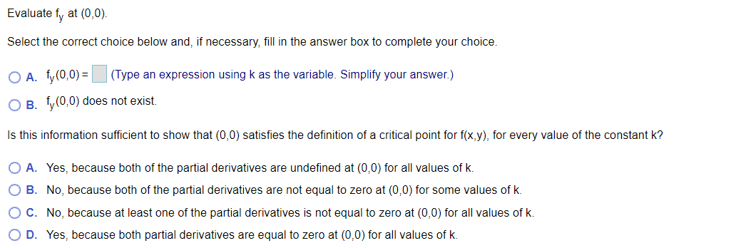 Evaluate fy at (0,0).
Select the correct choice below and, if necessary, fill in the answer box to complete your choice.
O A. fy(0,0) =
(Type an expression using k as the variable. Simplify your answer.)
O B. fy(0,0) does not exist.
Is this information sufficient to show that (0,0) satisfies the definition of a critical point for f(x,y), for every value of the constant k?
O A. Yes, because both of the partial derivatives are undefined at (0,0) for all values of k.
O B. No, because both of the partial derivatives are not equal to zero at (0,0) for some values of k.
O C. No, because at least one of the partial derivatives is not equal to zero at (0,0) for all values of k.
O D. Yes, because both partial derivatives are equal to zero at (0,0) for all values of k.
