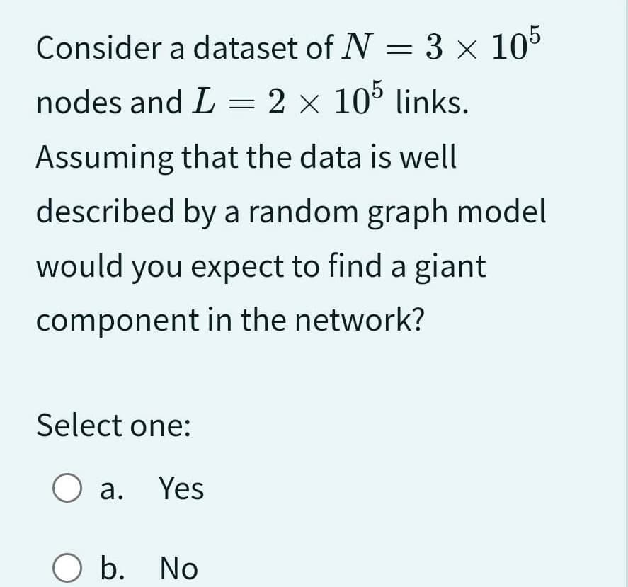 Consider a dataset of N = 3 x 105
nodes and L = 2 × 105 links.
Assuming that the data is well
described by a random graph model
would you expect to find a giant
component in the network?
Select one:
O a. Yes
O b. No