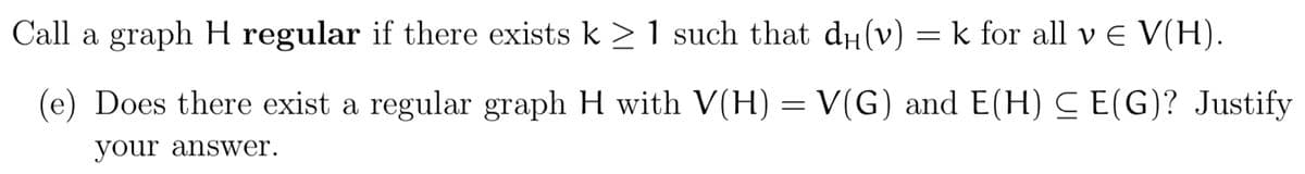 Call a graph H regular if there exists k ≥ 1 such that dµ(v) = k for all v € V(H).
(e) Does there exist a regular graph H with V(H) = V(G) and E(H) ≤ E(G)? Justify
your answer.