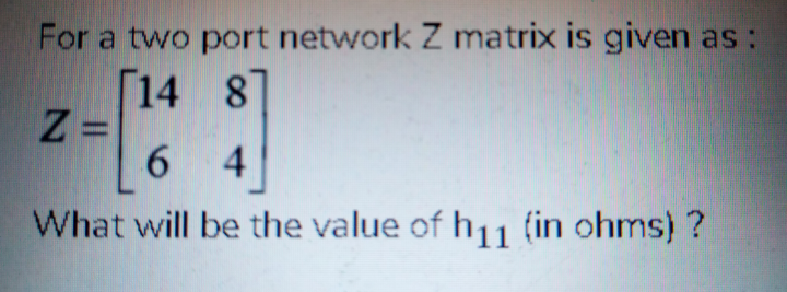 For a two port network Z matrix is given as:
[14 8
Z =
6.
1
4
What will be the value of h11 (in ohms) ?
