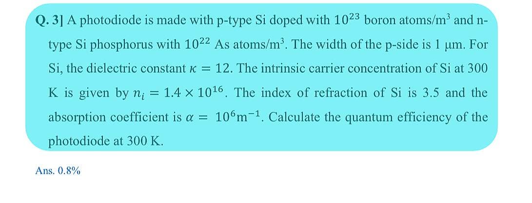 Q. 3] A photodiode is made with p-type Si doped with 1023 boron atoms/m and n-
type Si phosphorus with 1022 As atoms/m'. The width of the p-side is 1 um. For
Si, the dielectric constant K = 12. The intrinsic carrier concentration of Si at 300
K is given by n;
= 1.4 x 1016. The index of refraction of Si is 3.5 and the
absorption coefficient is a = 10 m=1. Calculate the quantum efficiency of the
photodiode at 300 K.
Ans. 0.8%
