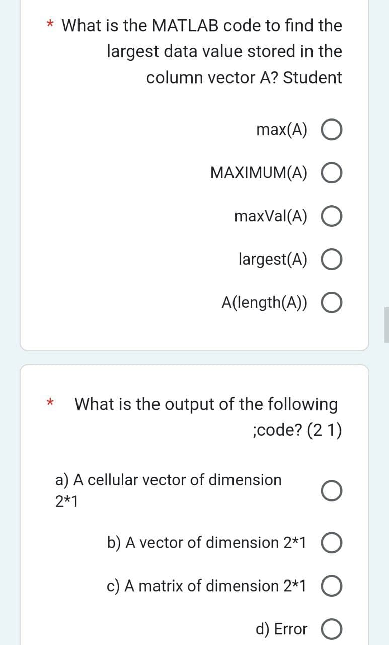 * What is the MATLAB code to find the
largest data value stored in the
column vector A? Student
*
max(A) O
MAXIMUM(A) O
maxVal(A) O
largest(A) O
A(length(A)) O
What is the output of the following
;code? (21)
a) A cellular vector of dimension O
2*1
b) A vector of dimension 2*1 O
c) A matrix of dimension 2*1 O
d) Error O