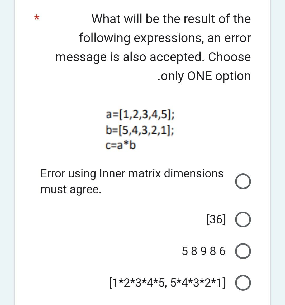 What will be the result of the
following expressions, an error
message is also accepted. Choose
.only ONE option
a=[1,2,3,4,5];
b=[5,4,3,2,1];
c=a*b
Error using Inner matrix dimensions
must agree.
O
[36] O
58986 O
[1*2*3*4*5, 5*4*3*2*1] O