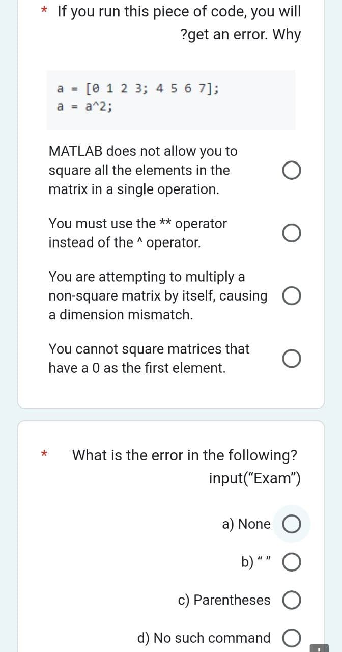 * If you run this piece of code, you will
?get an error. Why
a = [0 1 2 3; 4 5 6 7];
a = a^2;
MATLAB does not allow you to
square all the elements in the
matrix in a single operation.
You must use the ** operator
instead of the ^ operator.
You are attempting to multiply a
non-square matrix by itself, causing
a dimension mismatch.
*
You cannot square matrices that
have a 0 as the first element.
What is the error in the following?
input("Exam")
a) None
O
b) ""
c) Parentheses O
d) No such command