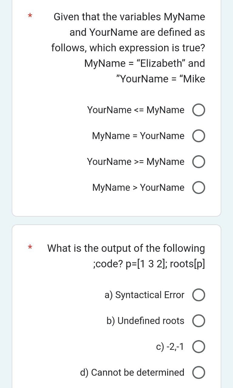 *
*
Given that the variables MyName
and Your Name are defined as
follows, which expression is true?
MyName = "Elizabeth" and
"YourName = "Mike
Your Name <= MyName O
MyName = Your Name O
YourName >= MyName O
MyName> YourName O
What is the output of the following
;code? p=[1 3 2]; roots[p]
a) Syntactical Error O
b) Undefined roots O
c) -2,-1 O
d) Cannot be determined O