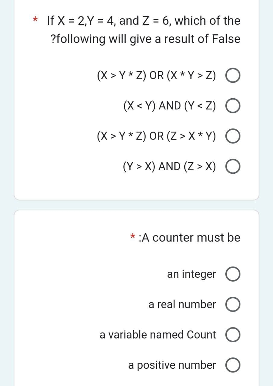 * If X = 2,Y = 4, and Z = 6, which of the
?following will give a result of False
(X>Y * Z) OR (X * Y > Z) O
(X<Y) AND (Y<Z) O
(X > Y * Z) OR (Z > X*Y) O
(Y>X) AND (Z > X) O
* :A counter must be
an integer O
a real number
a variable named Count
a positive number O