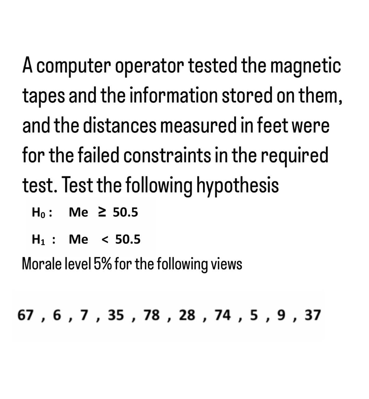 A computer operator tested the magnetic
tapes and the information stored on them,
and the distances measured in feet were
for the failed constraints in the required
test. Test the following hypothesis
Ho :
Me 250.5
H₁ :
Me < 50.5
Morale level 5% for the following views
67, 6, 7, 35, 78, 28, 74, 5, 9, 37