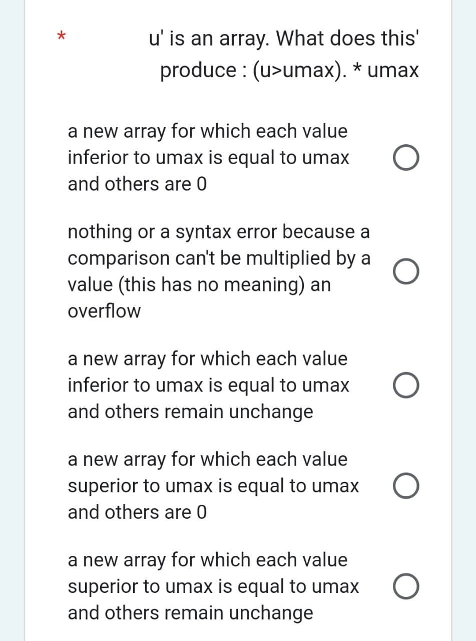 u' is an array. What does this'
produce : (u>umax). * umax
a new array for which each value
inferior to umax is equal to umax
and others are 0
nothing or a syntax error because a
comparison can't be multiplied by a
value (this has no meaning) an
overflow
a new array for which each value
inferior to umax is equal to umax
and others remain unchange
a new array for which each value
superior to umax is equal to umax
and others are 0
a new array for which each value
superior to umax is equal to umax
and others remain unchange
O
O
O