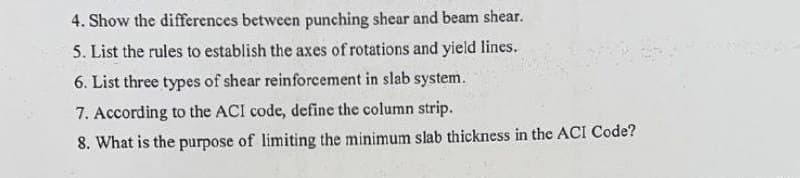 4. Show the differences between punching shear and beam shear.
5. List the rules to establish the axes of rotations and yield lines.
6. List three types of shear reinforcement in slab system.
7. According to the ACI code, define the column strip.
8. What is the purpose of limiting the minimum slab thickness in the ACI Code?