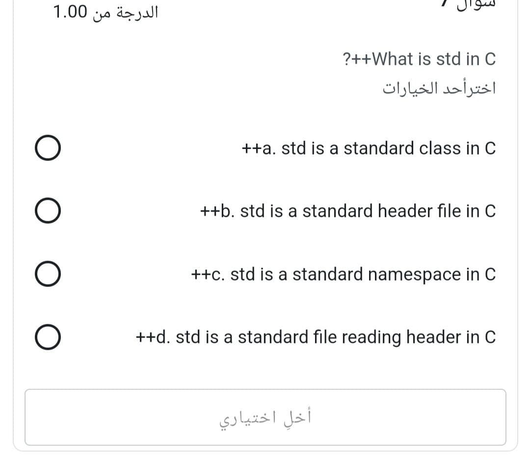 الدرجة من 1.00
O
0 (
O
O
O
?++What is std in C
اخترأحد الخيارات
++a. std is a standard class in C
++b. std is a standard header file in C
++c. std is a standard namespace in C
أخل اختياري
++d. std is a standard file reading header in C