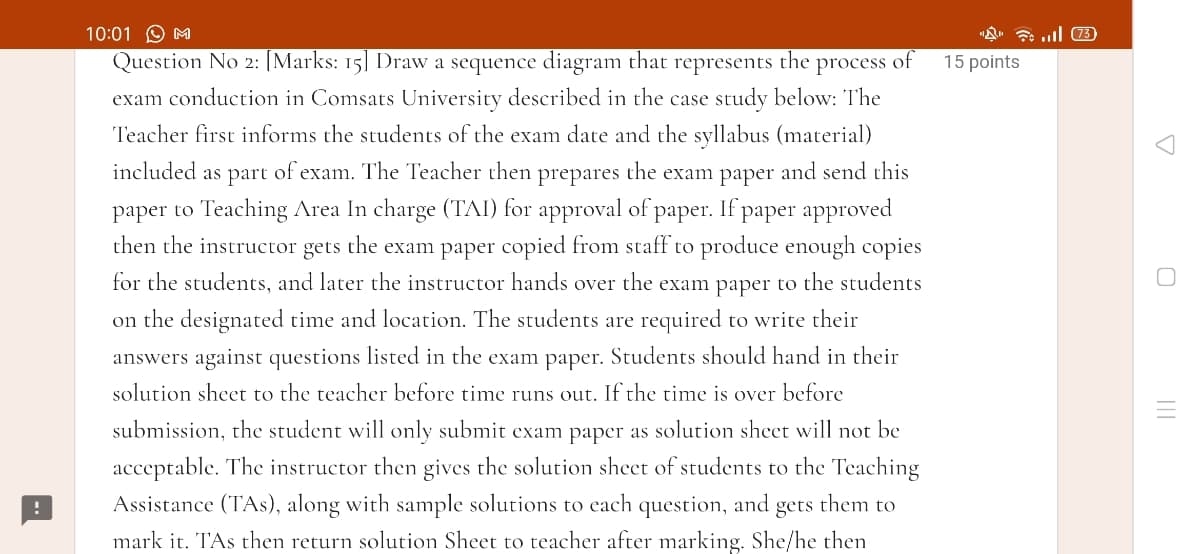 10:01 O M
"A. 7 ull 3)
Question No 2: [Marks: 15] Draw a sequence diagram that
represents
the process of
15 points
exam conduction in Comsats University described in the case study below: The
Teacher first informs the students of the exam date and the syllabus (material)
included as part of exam. The Teacher then prepares the exam paper and send this
paper to Teaching Area In charge (TAI) for approval of paper. If paper approved
then the instructor gets the exam paper copied from staff to produce enough copies
for the students, and later the instructor hands over the exam paper to the students
on the designated time and location. The students are required to write their
answers against questions listed in the exam paper. Students should hand in their
solution sheet to the teacher before time runs out. If the time is over before
submission, the student will only submit exam paper as solution sheet will not be
acceptable. The instructor then gives the solution sheet of students to the Teaching
Assistance (TAs), along with sample solutions to each question, and
gets
them to
mark it. T'As then return solution Sheet to teacher after marking. She/he then
