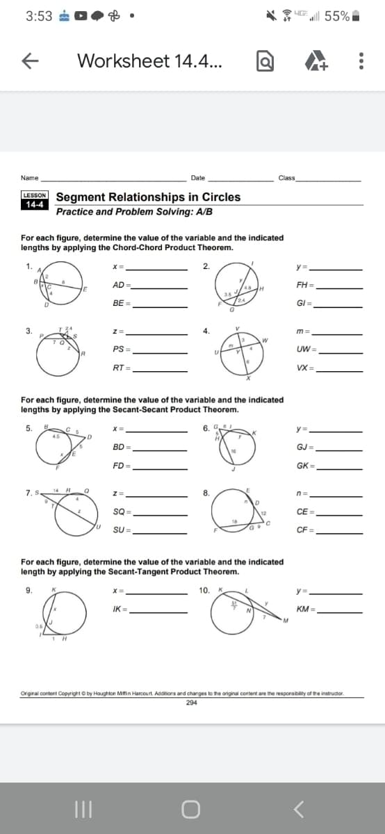 3:53
UE 55%
Worksheet 14.4...
Name
Date
Class
LESSON Segment Relationships in Circles
14-4
Practice and Problem Solving: A/B
For each figure, determine the value of the variable and the indicated
lengths by applying the Chord-Chord Product Theorem.
2.
y=
AD
FH =
BE =
/24
GI =
3.
m =
PS =
UW =
RT =
VX =
For each figure, determine the value of the variable and the indicated
lengths by applying the Secant-Secant Product Theorem.
5.
6. G
y =
BD
GJ =
16
FD =
GK =
14 H
LE
7. .
%=
8.
n =
SQ
CE =
Su=,
CF =
For each figure, determine the value of the variable and the indicated
length by applying the Secant-Tangent Product Theorem.
9.
10. K
y =
y%3.
IK =
KM =
0.
1 H
Original content Copyright O by Houghton Mitfin Harcourt. Additions and changes to the original content are the responsibility of the instructor.
294
II
