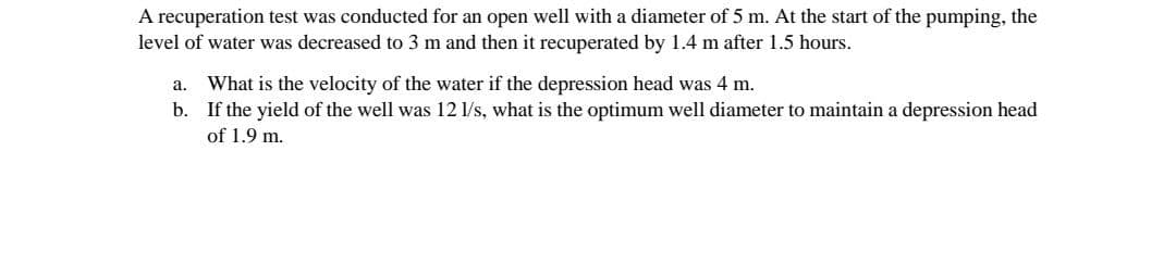 A recuperation test was conducted for an open well with a diameter of 5 m. At the start of the pumping, the
level of water was decreased to 3 m and then it recuperated by 1.4 m after 1.5 hours.
What is the velocity of the water if the depression head was 4 m.
b. If the yield of the well was 12 1/s, what is the optimum well diameter to maintain a depression head
a.
of 1.9 m.
