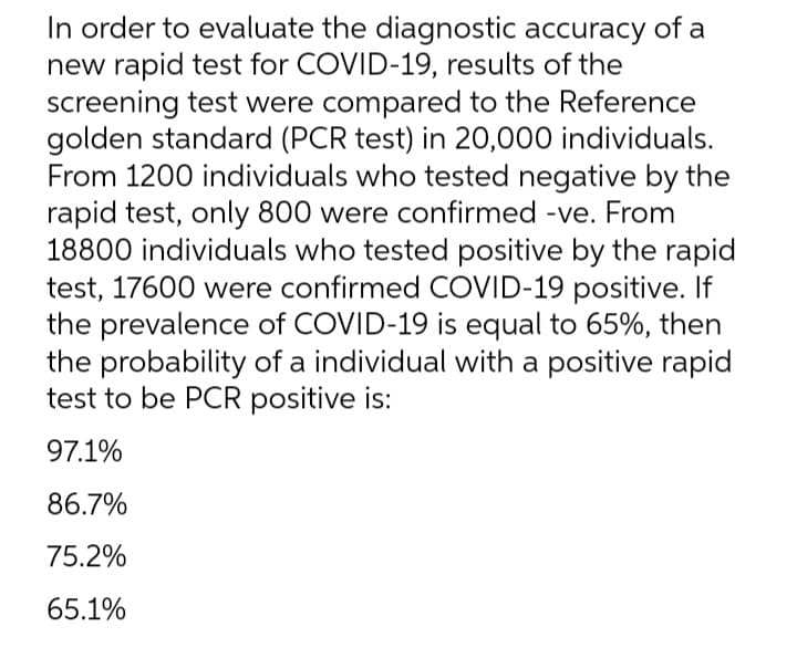 In order to evaluate the diagnostic accuracy of a
new rapid test for COVID-19, results of the
screening test were compared to the Reference
golden standard (PCR test) in 20,000 individuals.
From 1200 individuals who tested negative by the
rapid test, only 800 were confirmed -ve. From
18800 individuals who tested positive by the rapid
test, 17600 were confirmed COVID-19 positive. If
the prevalence of COVID-19 is equal to 65%, then
the probability of a individual with a positive rapid
test to be PCR positive is:
97.1%
86.7%
75.2%
65.1%
