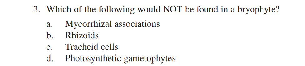 3. Which of the following would NOT be found in a bryophyte?
а.
Mycorrhizal associations
b.
Rhizoids
с.
Tracheid cells
d. Photosynthetic gametophytes
