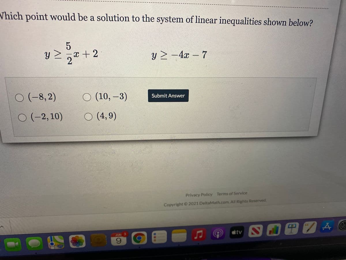 Vhich point would be a solution to the system of linear inequalities shown below?
x + 2
y > –4x – 7
(-8,2)
O (10, -3)
Submit Answer
0(-2, 10)
O (4,9)
Privacy Policy Terms of Service
Copyright 2021 DeltaMath.com. All Rights Reserved.
JUN 3
tv
9.
