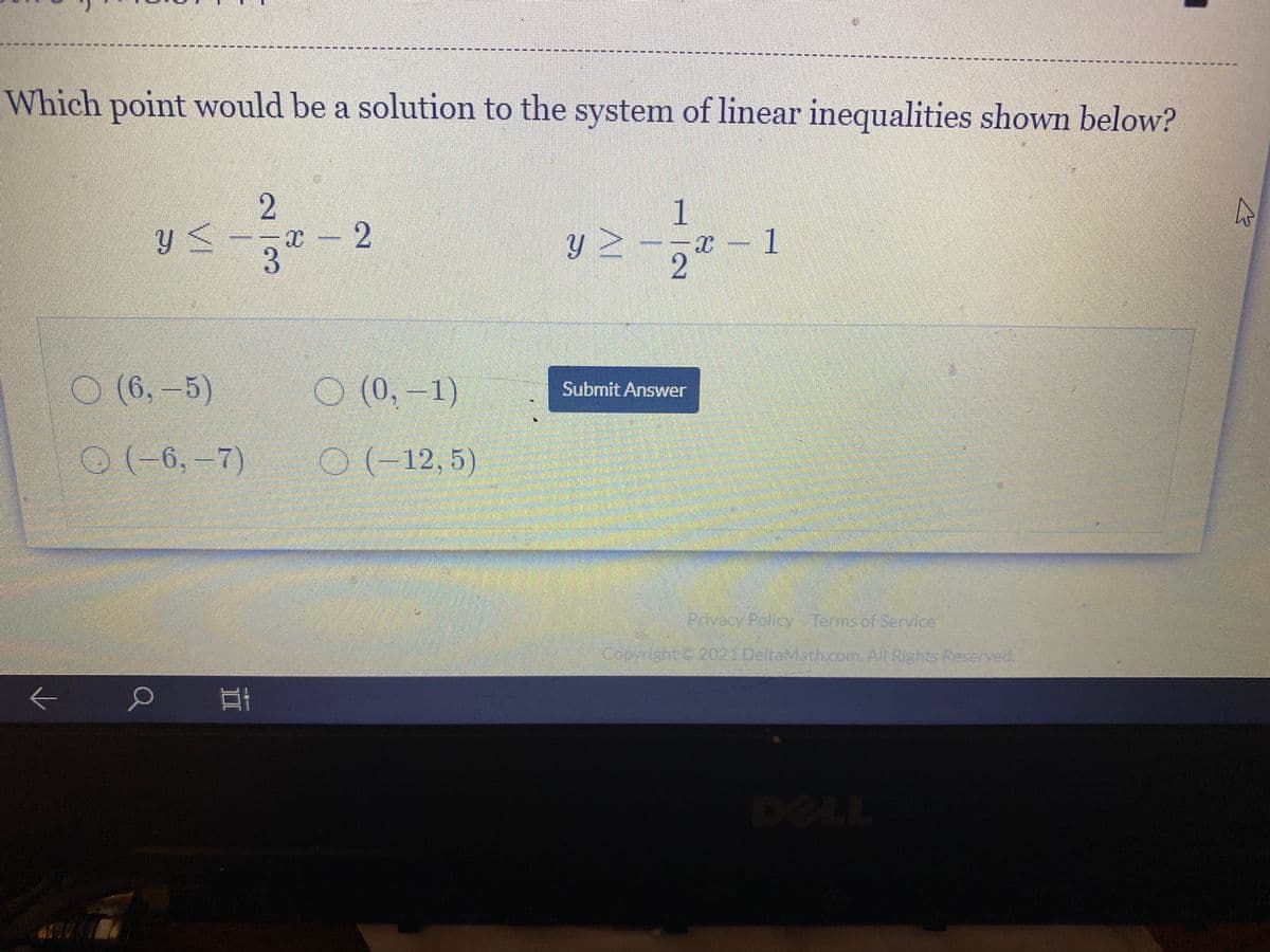 Which point would be a solution to the system of linear inequalities shown below?
2.
x - 2
3.
X – 1
(6,-5)
O (0, –1)
1)
Submit Answer
O(-6, –7)
0(-12, 5)
Privacy Policy Terms of Service
Copyright C 2021 DeltaMath.com. All Rights Reserved.
DELL
AI
II
VI
