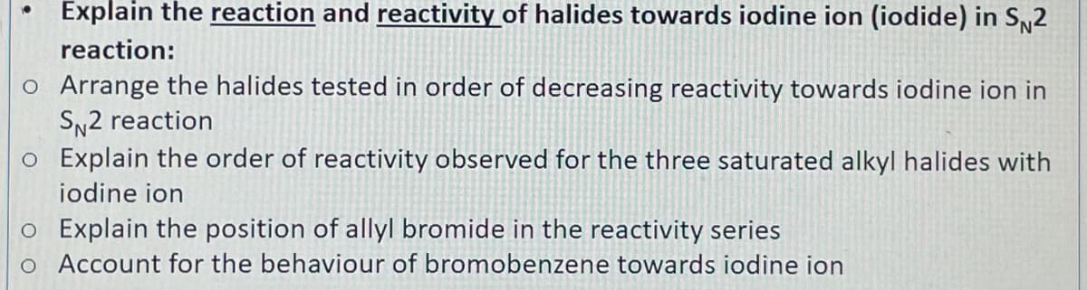 Explain the reaction and reactivity of halides towards iodine ion (iodide) in Sy2
reaction:
o Arrange the halides tested in order of decreasing reactivity towards iodine ion in
SN2 reaction
o Explain the order of reactivity observed for the three saturated alkyl halides with
iodine ion
o Explain the position of allyl bromide in the reactivity series
o Account for the behaviour of bromobenzene towards iodine ion
