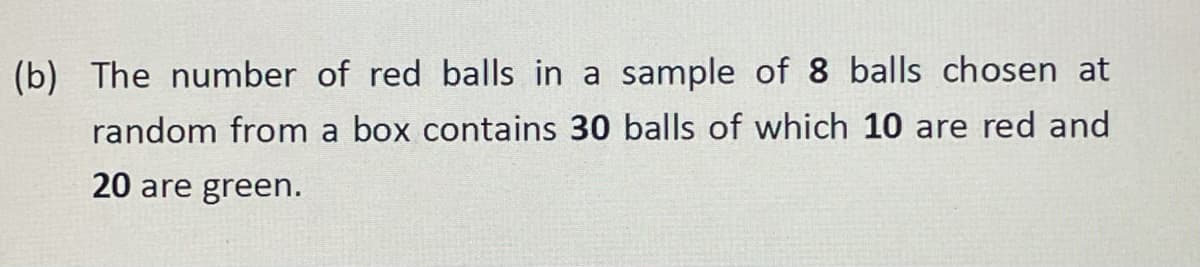 (b) The number of red balls in a sample of 8 balls chosen at
random from a box contains 30 balls of which 10 are red and
20 are green.
