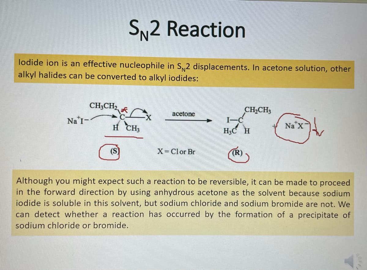 SN2 Reaction
lodide ion is an effective nucleophile in S2 displacements. In acetone solution, other
alkyl halides can be converted to alkyl iodides:
CH;CH2
CH,CH3
I-C
H;C H
acetone
X-
Na I-
H CH3
Na X
X-Clor Br
TR)
Although you might expect such a reaction to be reversible, it can be made to proceed
in the forward direction by using anhydrous acetone as the solvent because sodium
iodide is soluble in this solvent, but sodium chloride and sodium bromide are not. We
can detect whether a reaction has occurred by the formation of a precipitate of
sodium chloride or bromide.
