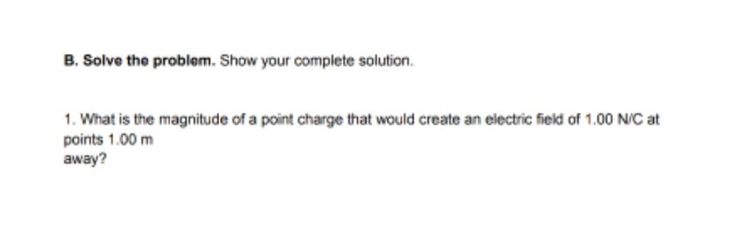 B. Solve the problem. Show your complete solution.
1. What is the magnitude of a point charge that would create an electric field of 1.00 N/C at
points 1.00 m
away?
