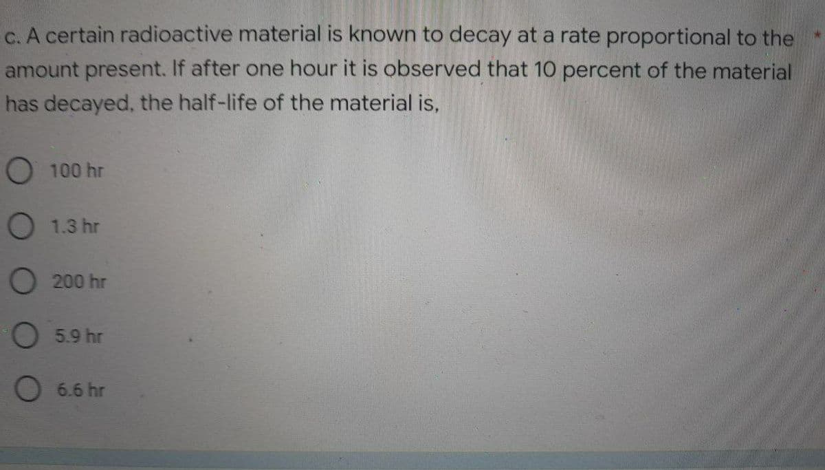 c. A certain radioactive material is known to decay at a rate proportional to the
amount present. If after one hour it is observed that 10 percent of the material
has decayed, the half-life of the material is,
O 100 hr
O 1.3 hr
O 200 hr
O 5.9 hr
O 6.6 hr
*