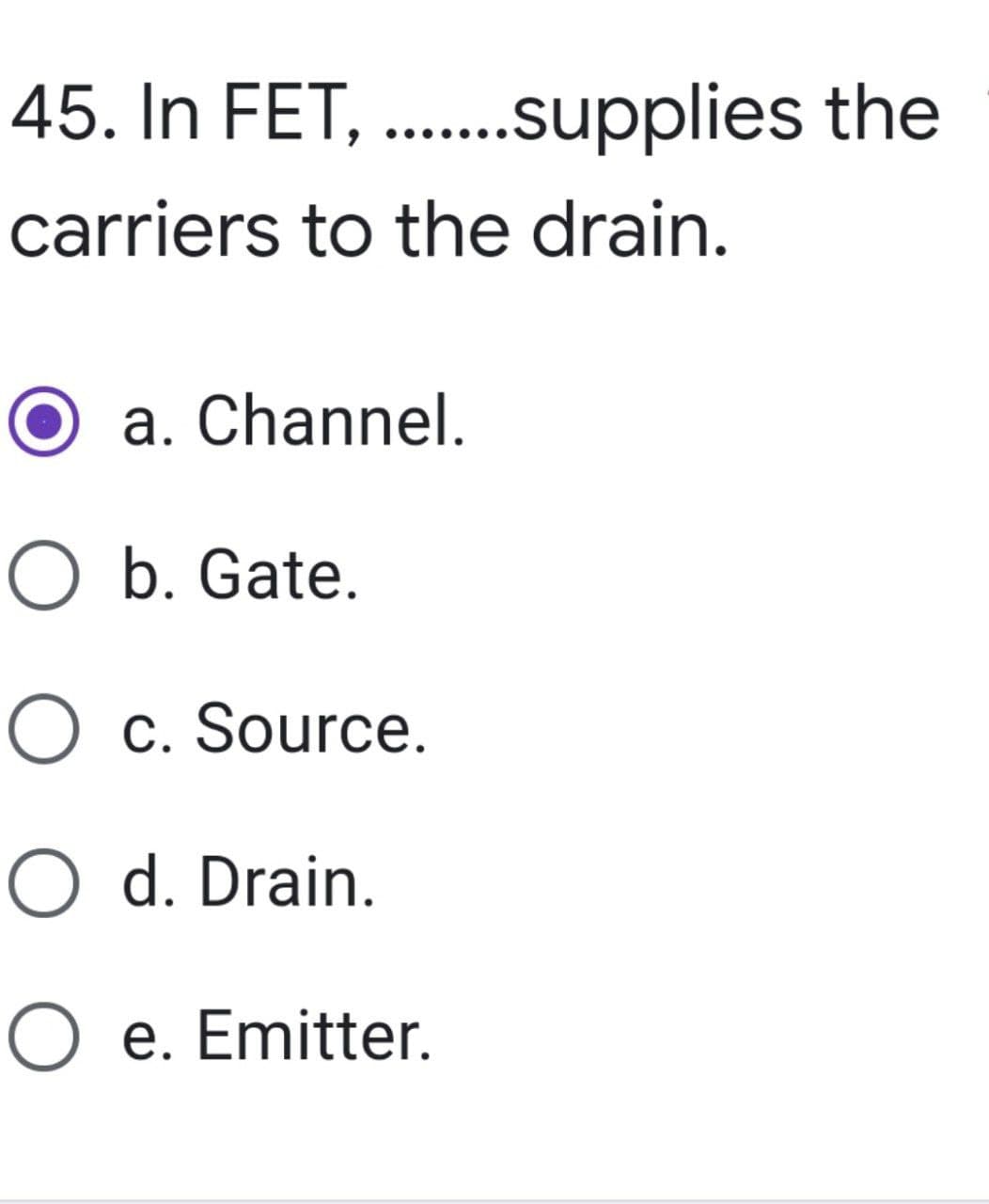 45. In FET, ........supplies the
carriers to the drain.
a. Channel.
O b. Gate.
O c. Source.
O d. Drain.
O e. Emitter.