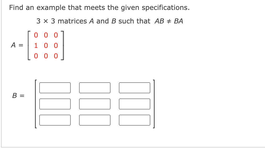 Find an example that meets the given specifications.
3 x 3 matrices A and B such that AB + BA
0 0 0
A =
1 00
0 0 0
В —
