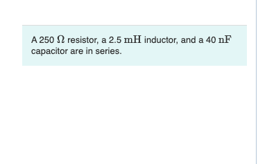 A 250 N resistor, a 2.5 mH inductor, and a 40 nF
capacitor are in series.
