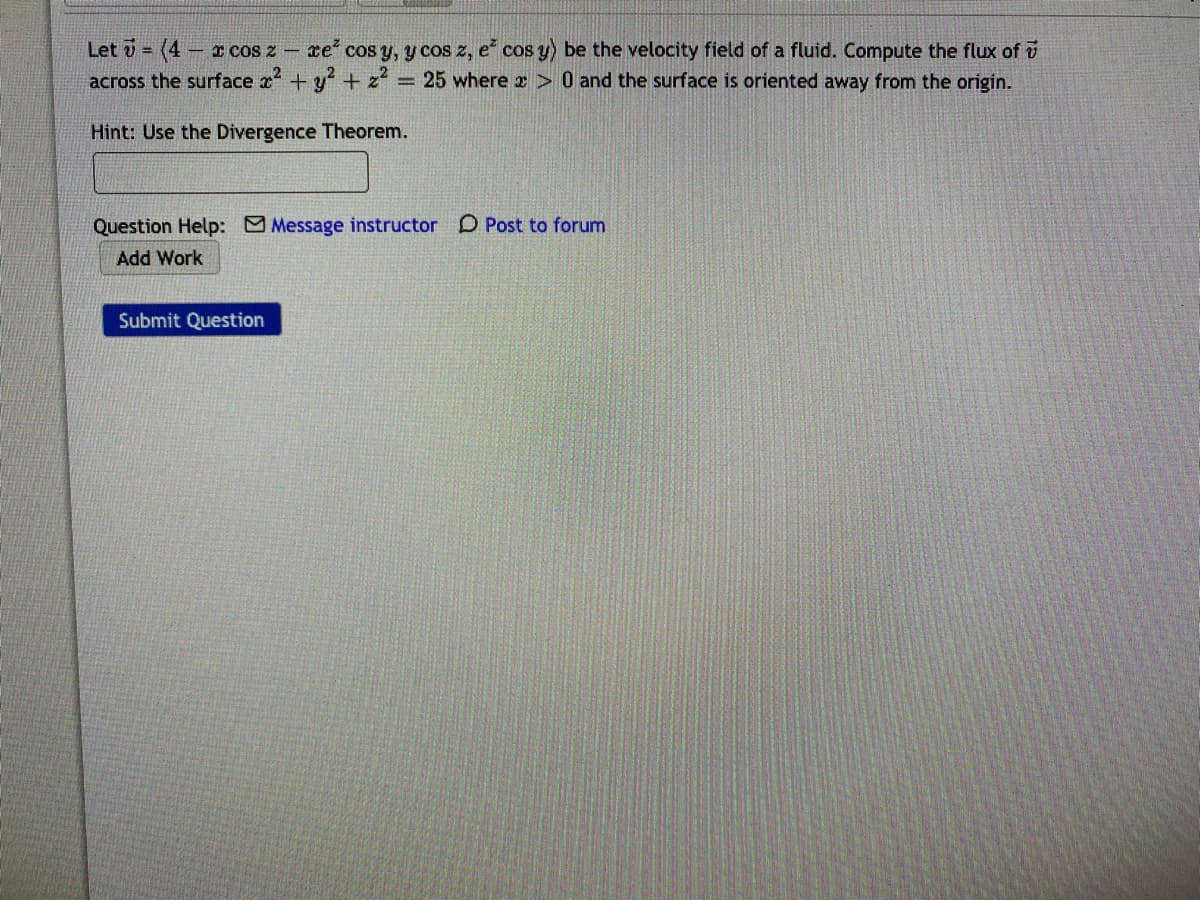 Let v =
(4
- I cos z - ce cos y, y cos z, e cos y) be the velocity field of a fluid. Compute the flux of i
across the surface x +y + z² = 25 where r > 0 and the surface is oriented away from the origin.
Hint: Use the Divergence Theorem.
Question Help: Message instructor D Post to forum
Add Work
Submit Question
