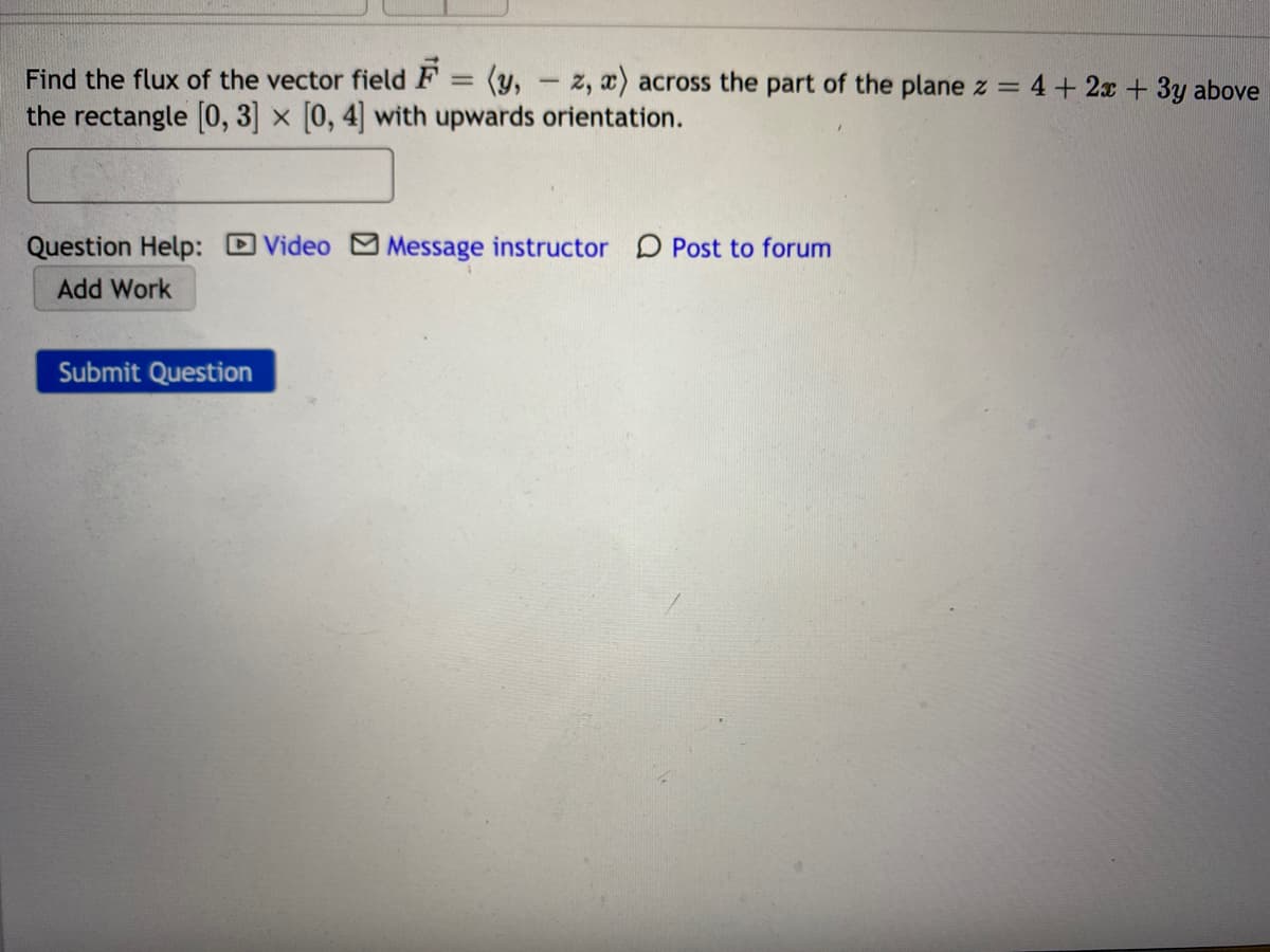 Find the flux of the vector field F = (y, - z, x) across the part of the plane z =
the rectangle [0, 3] x [0, 4] with upwards orientation.
4+ 2x +3y above
Question Help: Video Message instructor D Post to forum
Add Work
Submit Question
