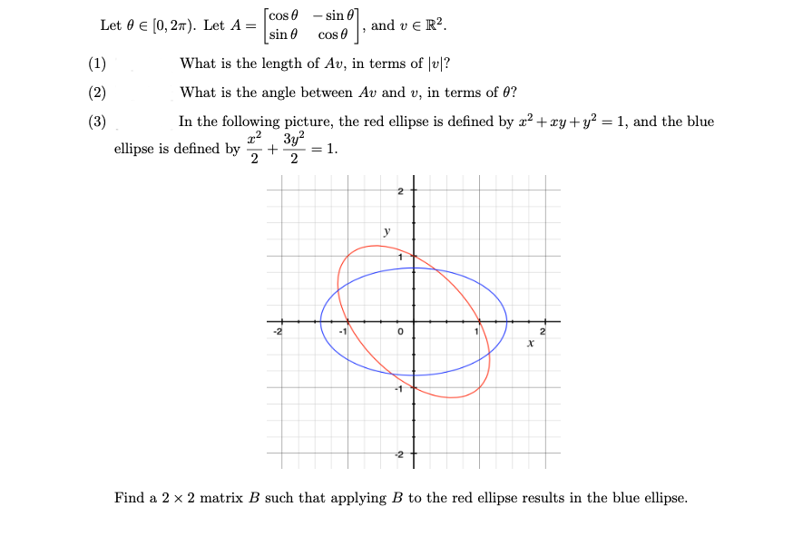 Let 0 € [0, 27). Let A =
cos 0 - sin
sin 0
cos e
ve R².
(1)
What is the length of Av, in terms of |v|?
(2)
What is the angle between Av and v, in terms of 0?
(3)
In the following picture, the red ellipse is defined by ² + xy+y? = 1, and the blue
22 3y?
ellipse is defined by
+
= 1.
2
-2
2
Find a 2 x 2 matrix B such that applying B to the red ellipse results in the blue ellipse.
