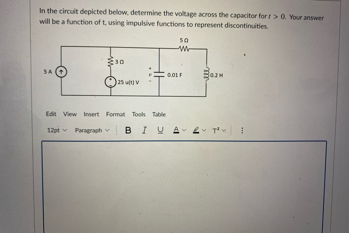 In the circuit depicted below, determine the voltage across the capacitor for t > 0. Your answer
will be a function of t, using impulsive functions to represent discontinuities.
50
5 A
0.01 F
0.2 H
25 u(t) V
Edit View
Insert
Format
Tools Table
12pt v
Paragraph v
BIUA
...
