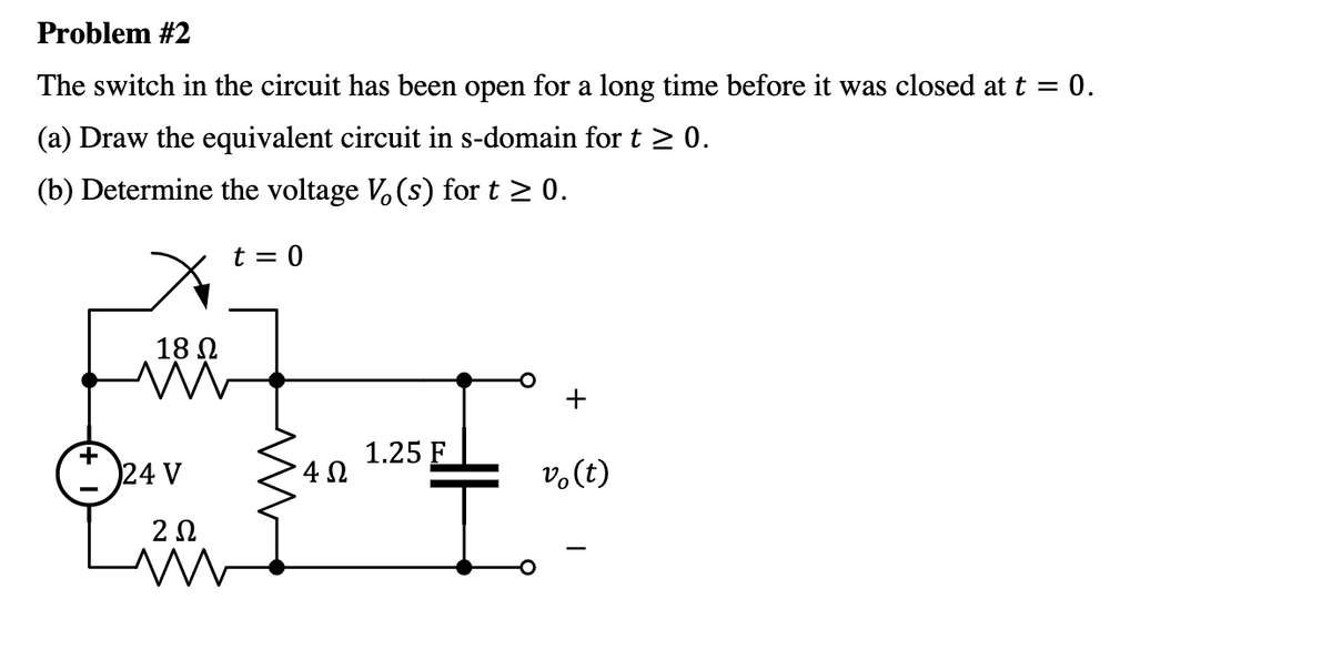 Problem #2
The switch in the circuit has been open for a long time before it was closed at t = 0.
(a) Draw the equivalent circuit in s-domain for t > 0.
(b) Determine the voltage V, (s) for t 2 0.
t = 0
18 N
+
24 V
1.25 F
4 0
v.(t)
