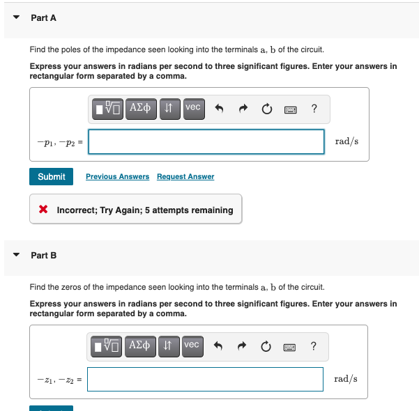 Part A
Find the poles of the impedance seen looking into the terminals a, b of the circuit.
Express your answers in radians per second to three significant figures. Enter your answers in
rectangular form separated by a comma.
AZ t
vec
?
P1. -P2 =
rad/s
Submit
Previous Answers Request Answer
X Incorrect; Try Again; 5 attempts remaining
Part B
Find the zeros of the impedance seen looking into the terminals a, b of the circuit.
Express your answers in radians per second to three significant figures. Enter your answers in
rectangular form separated by a comma.
vec
?
-21, -22 =
rad/s
