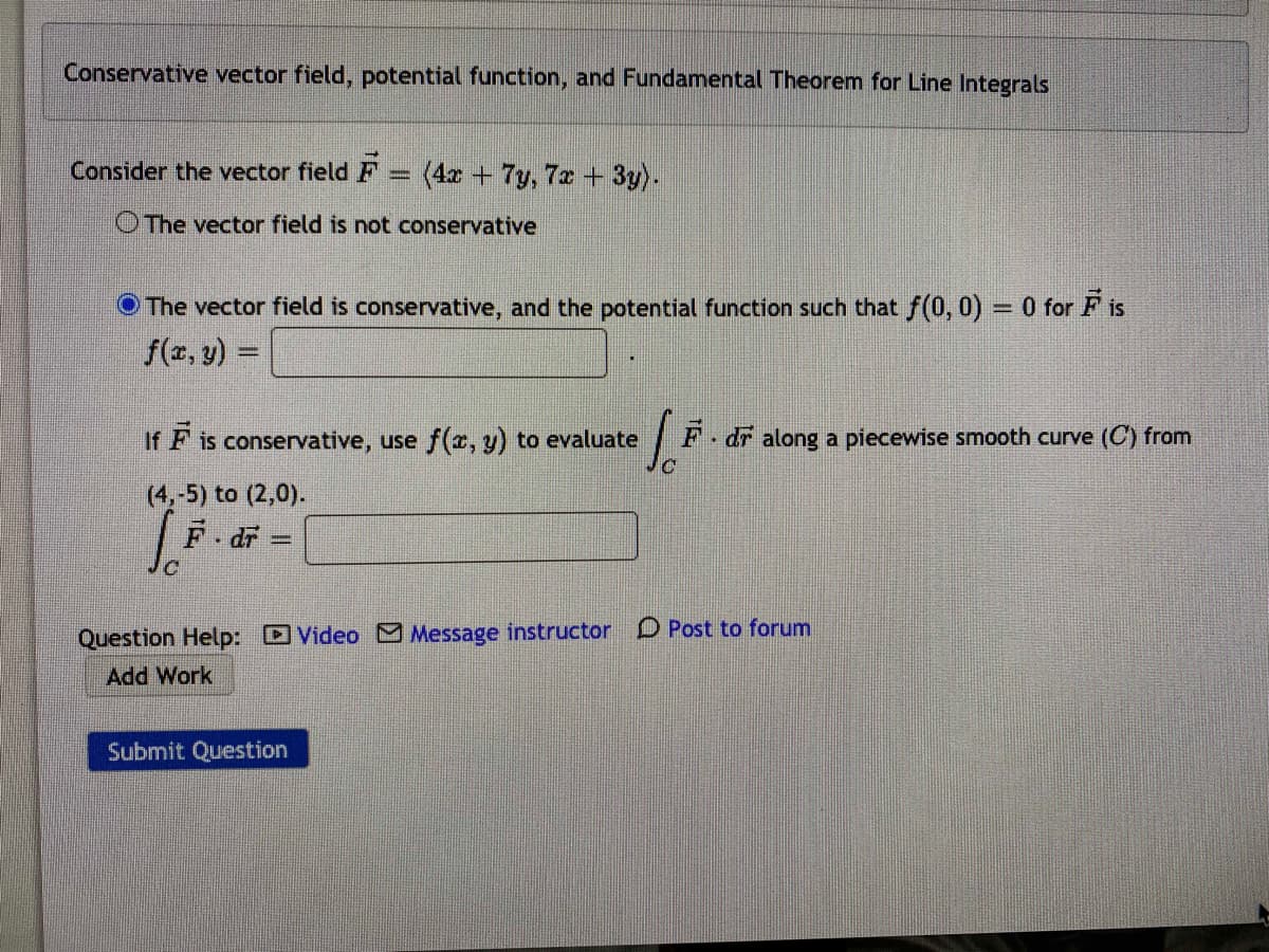 Conservative vector field, potential function, and Fundamental Theorem for Line Integrals
Consider the vector field F = (4x + 7y, 7x + 3y).
O The vector field is not conservative
The vector field is conservative, and the potential function such that f(0, 0) = 0 for F is
f(z, y) =
If F is conservative, use f(x, y) to evaluate
F dr along a piecewise smooth curve (C) from
(4,-5) to (2,0).
F.df =
Question Help: Video Message instructor D Post to forum
Add Work
Submit Question
