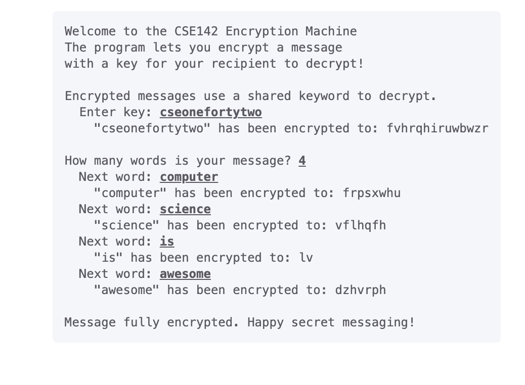 Welcome to the CSE142 Encryption Machine
The program lets you encrypt a message
with a key for your recipient to decrypt!
Encrypted messages use a shared keyword to decrypt.
Enter key: cseonefortytwo
"cseonefortytwo" has been encrypted to: fvhrqhiruwbwzr
How many words is your message? 4
Next word: computer
"computer" has been encrypted to: frpsxwhu
Next word: science
"science" has been encrypted to: vflhqfh
Next word: is
"is" has been encrypted to: lv
Next word: awesome
"awesome" has been encrypted to: dzhvrph
Message fully encrypted. Happy secret messaging!
