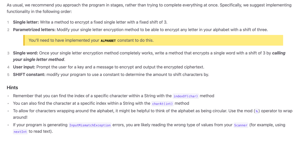 As usual, we recommend you approach the program in stages, rather than trying to complete everything at once. Specifically, we suggest implementing
functionality in the following order:
1 Single letter: Write a method to encrypt a fixed single letter with a fixed shift of 3.
2 Parametrized letters: Modify your single letter encryption method to be able to encrypt any letter in your alphabet with a shift of three.
You'll need to have implemented your ALPHABET constant to do this.
3 Single word: Once your single letter encryption method completely works, write a method that encrypts a single word with a shift of 3 by calling
your single letter method.
4 User input: Prompt the user for a key and a message to encrypt and output the encrypted ciphertext.
5 SHIFT constant: modify your program to use a constant to determine the amount to shift characters by.
Hints
Remember that you can find the index of a specific character within a String with the index0f(char) method
You can also find the character at a specific index within a String with the charAt(int) method
To allow for characters wrapping around the alphabet, it might be helpful to think of the alphabet as being circular. Use the mod (%) operator to wrap
around!
If your program is generating InputMismatchException errors, you are likely reading the wrong type of values from your Scanner (for example, using
nextInt to read text).
