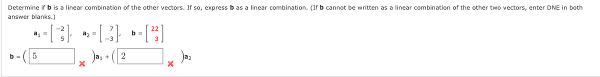 Determine if b is a linear combination of the other vectors. If so, express b as a linear combination. (If b cannot be written as a linear combination of the other two vectors, enter DNE in both
answer blanks.)
a =
a, =
b =
Jas + ( 2
b =
