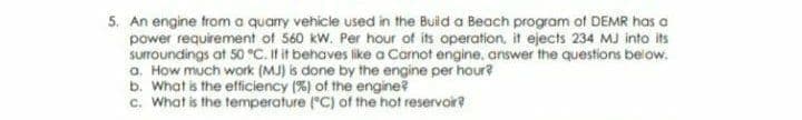 5. An engine trom a quary vehicle used in the Buid a Beach program of DEMR has a
power requirement of 560 kw. Per hour of its operation. it ejects 234 MJ into its
suroundings at 50 °C. If it behaves like a Carnot engine, answer the questions below.
a. How much work (MJ) s done by the engine per hour?
b. What is the efficiency (%) of the engine?
c. What is the temperature ("C) of the hot reservoir?
