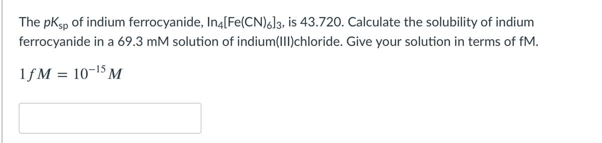 The pKsp of indium ferrocyanide, In4[Fe(CN)6]3, is 43.720. Calculate the solubility of indium
ferrocyanide in a 69.3 mM solution of indium(III)chloride. Give your solution in terms of fM.
1fM
10-15 M
